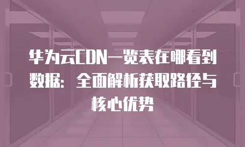 华为云CDN一览表在哪看到数据：全面解析获取路径与核心优势
