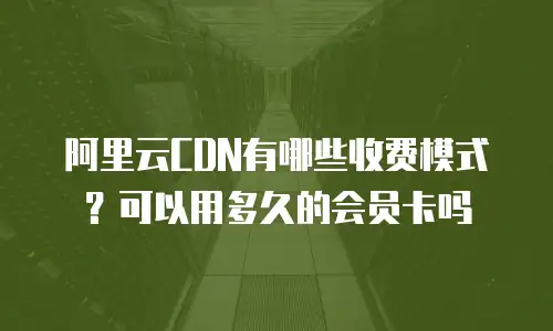 阿里云CDN有哪些收费模式？可以用多久的会员卡吗