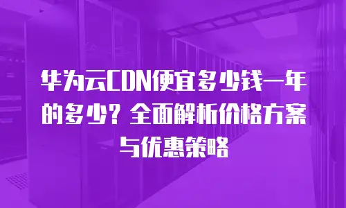 华为云CDN便宜多少钱一年的多少？全面解析价格方案与优惠策略
