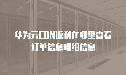 华为云CDN返利在哪里查看订单信息明细信息