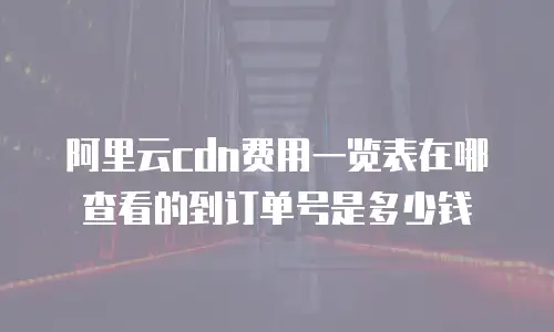 阿里云cdn费用一览表在哪查看的到订单号是多少钱