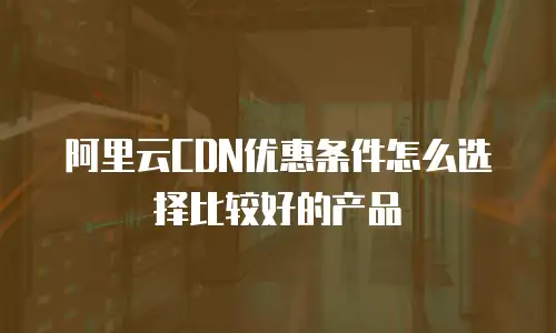 阿里云CDN优惠条件怎么选择比较好的产品