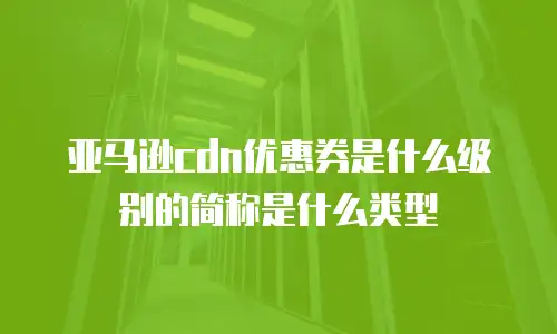 亚马逊cdn优惠券是什么级别的简称是什么类型