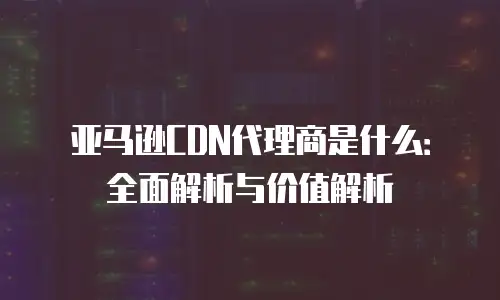 亚马逊CDN代理商是什么：全面解析与价值解析