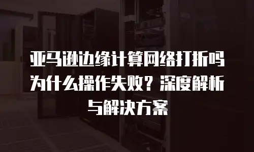 亚马逊边缘计算网络打折吗为什么操作失败？深度解析与解决方案