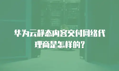 华为云静态内容交付网络代理商是怎样的？