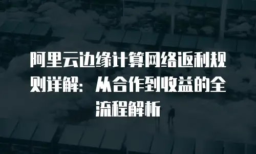 阿里云边缘计算网络返利规则详解：从合作到收益的全流程解析