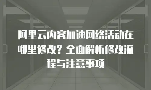 阿里云内容加速网络活动在哪里修改？全面解析修改流程与注意事项