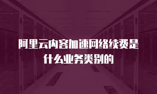 阿里云内容加速网络续费是什么业务类别的