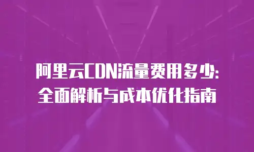 阿里云CDN流量费用多少：全面解析与成本优化指南