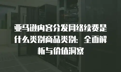 亚马逊内容分发网络续费是什么类别商品类别：全面解析与价值洞察