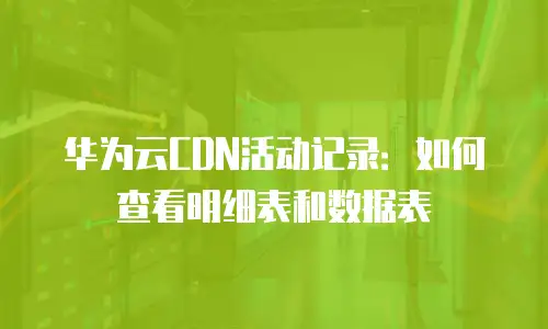 华为云CDN活动记录：如何查看明细表和数据表