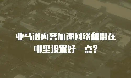 亚马逊内容加速网络租用在哪里设置好一点？