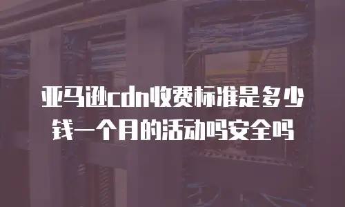 亚马逊cdn收费标准是多少钱一个月的活动吗安全吗