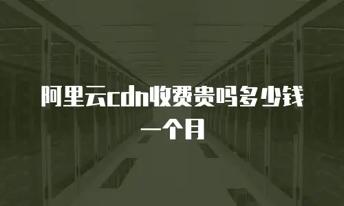 阿里云cdn收费贵吗多少钱一个月