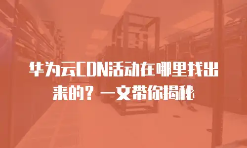 华为云CDN活动在哪里找出来的？一文带你揭秘