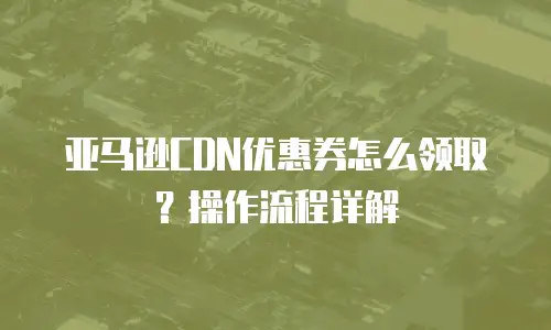 亚马逊CDN优惠券怎么领取？操作流程详解