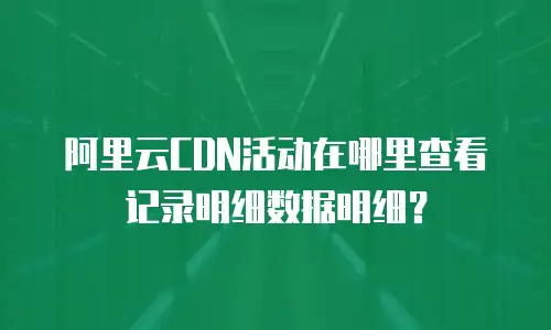 阿里云CDN活动在哪里查看记录明细数据明细？