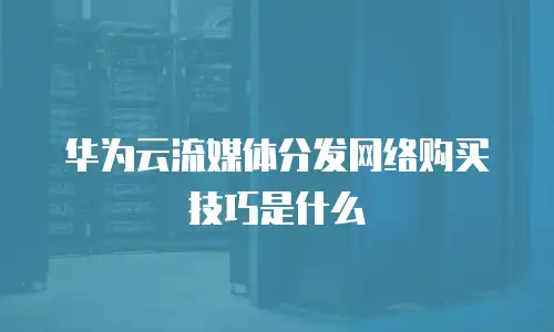 华为云流媒体分发网络购买技巧是什么