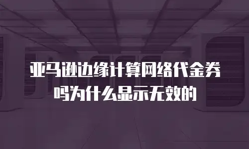 亚马逊边缘计算网络代金券吗为什么显示无效的