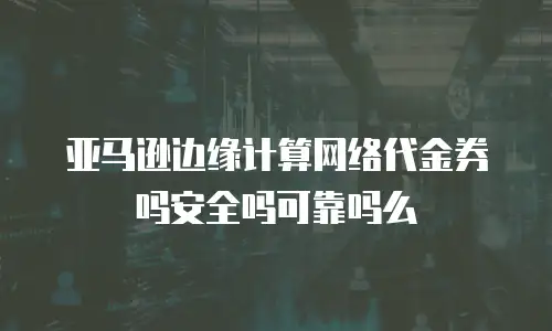 亚马逊边缘计算网络代金券吗安全吗可靠吗么