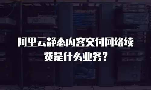 阿里云静态内容交付网络续费是什么业务？