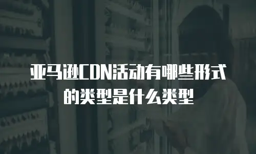 亚马逊CDN活动有哪些形式的类型是什么类型