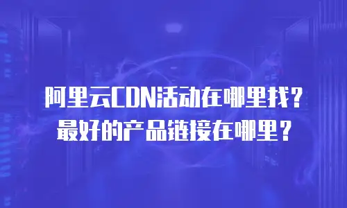 阿里云CDN活动在哪里找？最好的产品链接在哪里？