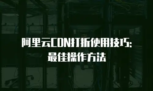 阿里云CDN打折使用技巧: 最佳操作方法