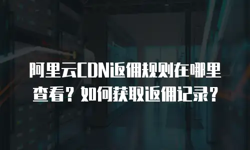 阿里云CDN返佣规则在哪里查看？如何获取返佣记录？