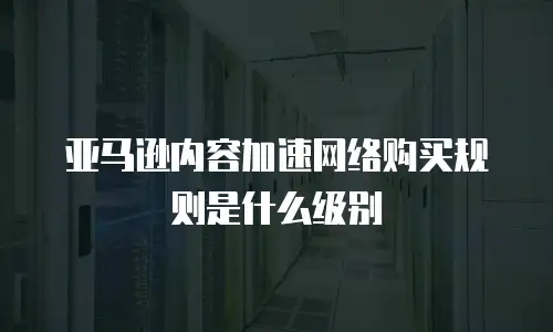 亚马逊内容加速网络购买规则是什么级别