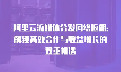 阿里云流媒体分发网络返佣：解锁高效合作与收益增长的双重机遇