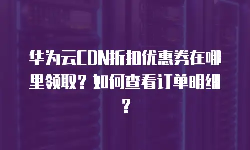 华为云CDN折扣优惠券在哪里领取？如何查看订单明细？