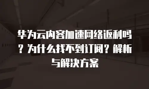 华为云内容加速网络返利吗？为什么找不到订阅？解析与解决方案