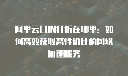 阿里云CDN打折在哪里：如何高效获取高性价比的网络加速服务