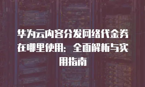 华为云内容分发网络代金券在哪里使用：全面解析与实用指南