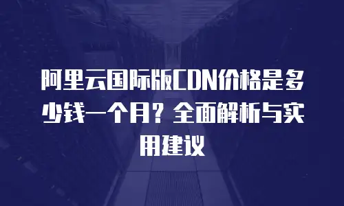 阿里云国际版CDN价格是多少钱一个月？全面解析与实用建议