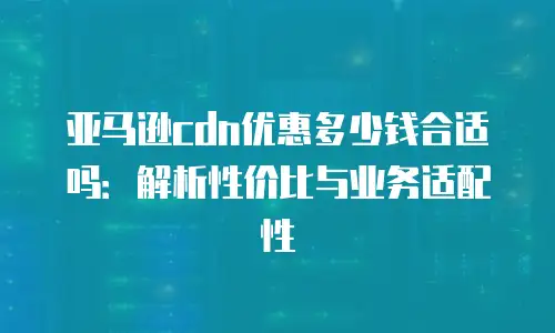 亚马逊cdn优惠多少钱合适吗：解析性价比与业务适配性