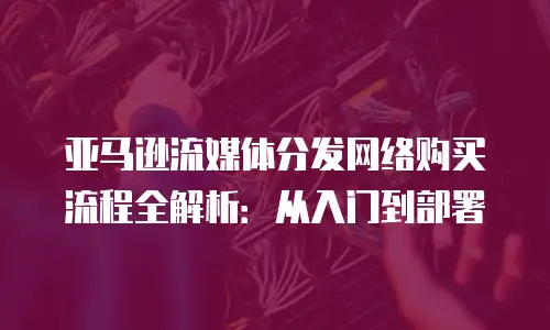 亚马逊流媒体分发网络购买流程全解析：从入门到部署