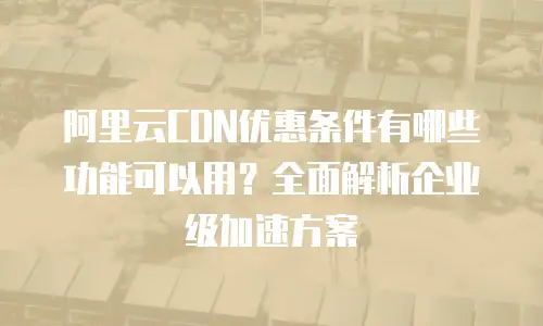 阿里云CDN优惠条件有哪些功能可以用？全面解析企业级加速方案