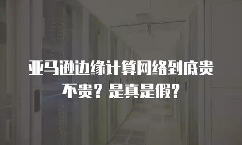 亚马逊边缘计算网络到底贵不贵？是真是假？