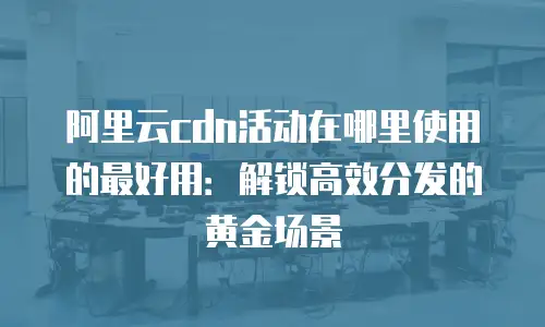 阿里云cdn活动在哪里使用的最好用：解锁高效分发的黄金场景