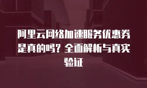 阿里云网络加速服务优惠券是真的吗？全面解析与真实验证