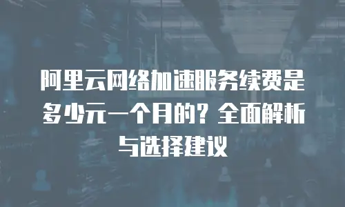 阿里云网络加速服务续费是多少元一个月的？全面解析与选择建议