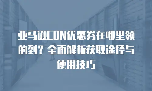 亚马逊CDN优惠券在哪里领的到？全面解析获取途径与使用技巧