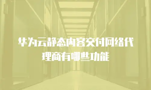 华为云静态内容交付网络代理商有哪些功能