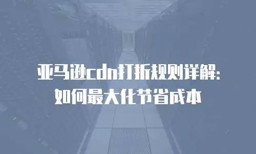 亚马逊cdn打折规则详解：如何最大化节省成本