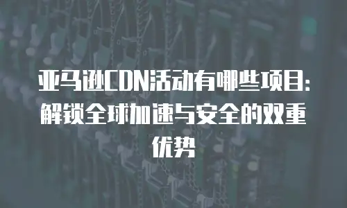 亚马逊CDN活动有哪些项目：解锁全球加速与安全的双重优势