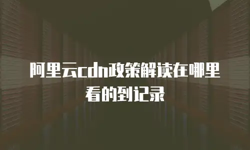 阿里云cdn政策解读在哪里看的到记录