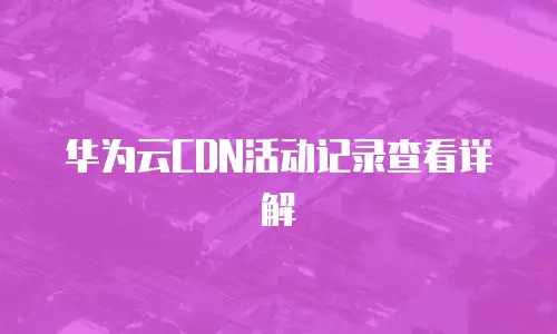 华为云CDN活动记录查看详解